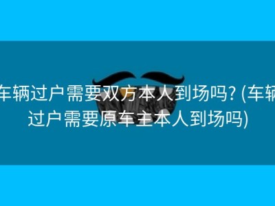 车辆过户需要双方本人到场吗? (车辆过户需要原车主本人到场吗)