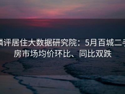 麟评居住大数据研究院：5月百城二手房市场均价环比、同比双跌