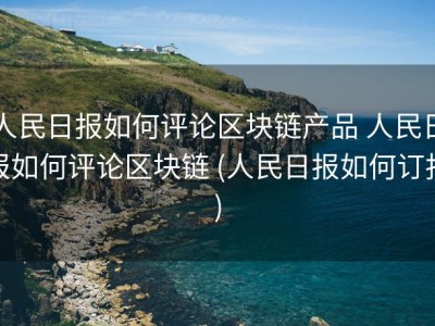 人民日报如何评论区块链产品 人民日报如何评论区块链 (人民日报如何订报)