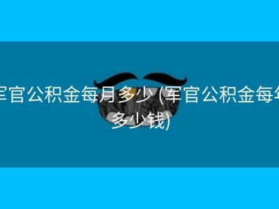 军官公积金每月多少 (军官公积金每年多少钱)