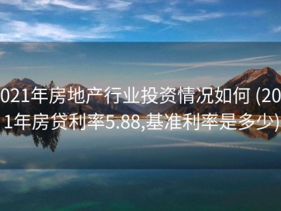 2021年房地产行业投资情况如何 (2021年房贷利率5.88,基准利率是多少)