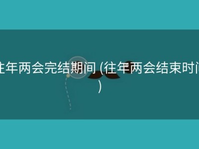 往年两会完结期间 (往年两会结束时间)