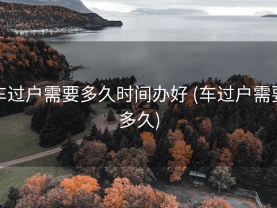 车过户需要多久时间办好 (车过户需要多久)