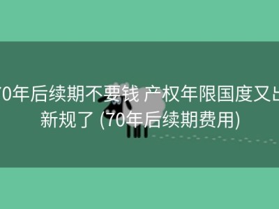 70年后续期不要钱 产权年限国度又出新规了 (70年后续期费用)