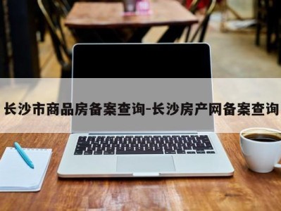 长沙市商品房备案查询-长沙房产网备案查询