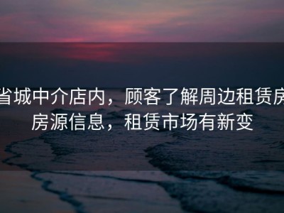 省城中介店内，顾客了解周边租赁房房源信息，租赁市场有新变