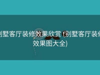 别墅客厅装修效果欣赏 (别墅客厅装修效果图大全)