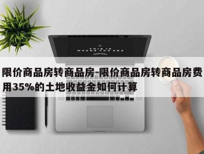 限价商品房转商品房-限价商品房转商品房费用35%的土地收益金如何计算