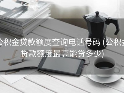 公积金贷款额度查询电话号码 (公积金贷款额度最高能贷多少)