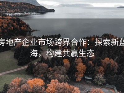 房地产企业市场跨界合作：探索新蓝海，构建共赢生态
