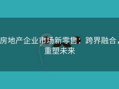 房地产企业市场新零售：跨界融合，重塑未来