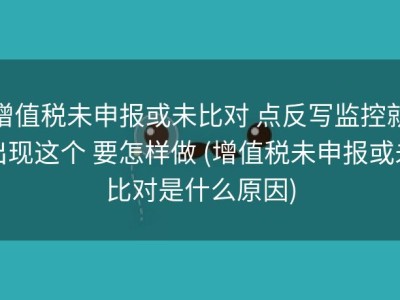 增值税未申报或未比对 点反写监控就出现这个 要怎样做 (增值税未申报或未比对是什么原因)