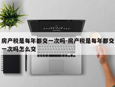 房产税是每年都交一次吗-房产税是每年都交一次吗怎么交