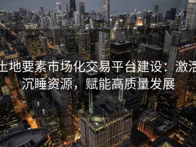 土地要素市场化交易平台建设：激活沉睡资源，赋能高质量发展