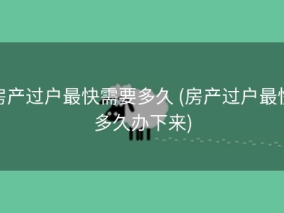 房产过户最快需要多久 (房产过户最快多久办下来)