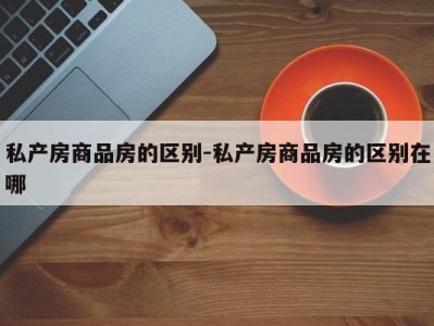 私产房商品房的区别-私产房商品房的区别在哪