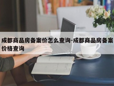 成都商品房备案价怎么查询-成都商品房备案价格查询