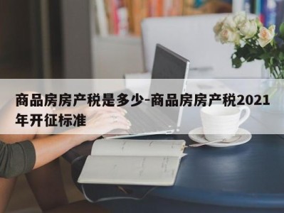 商品房房产税是多少-商品房房产税2021年开征标准