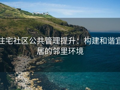 住宅社区公共管理提升：构建和谐宜居的邻里环境