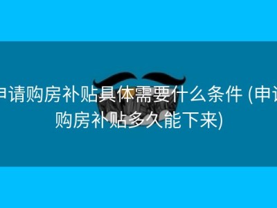 申请购房补贴具体需要什么条件 (申请购房补贴多久能下来)
