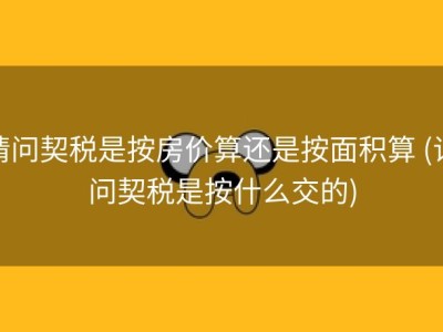请问契税是按房价算还是按面积算 (请问契税是按什么交的)