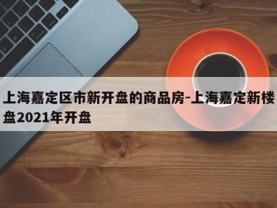 上海嘉定区市新开盘的商品房-上海嘉定新楼盘2021年开盘