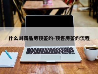 什么叫商品房预签约-预售房签约流程