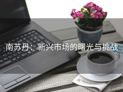 南苏丹：新兴市场的曙光与挑战