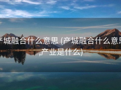 产城融合什么意思 (产城融合什么意思,产业是什么)