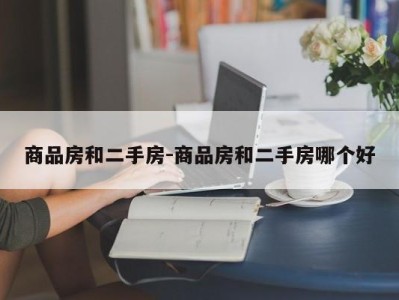 商品房和二手房-商品房和二手房哪个好