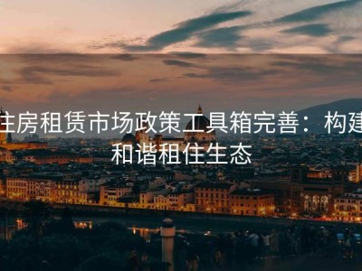 住房租赁市场政策工具箱完善：构建和谐租住生态