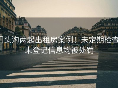 门头沟两起出租房案例！未定期检查、未登记信息均被处罚