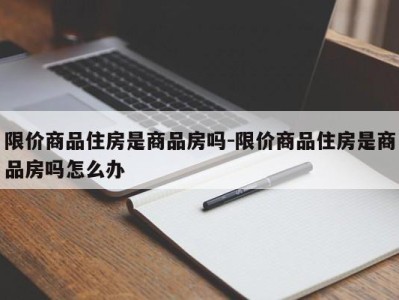 限价商品住房是商品房吗-限价商品住房是商品房吗怎么办