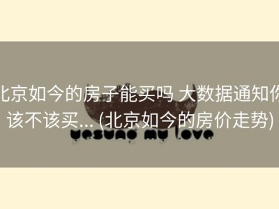 北京如今的房子能买吗 大数据通知你该不该买... (北京如今的房价走势)