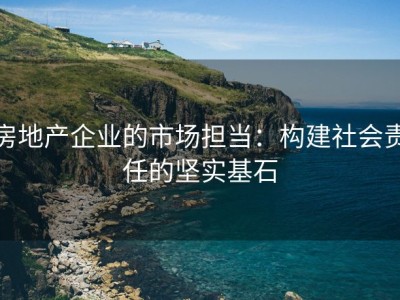 房地产企业的市场担当：构建社会责任的坚实基石