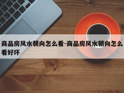 商品房风水朝向怎么看-商品房风水朝向怎么看好坏