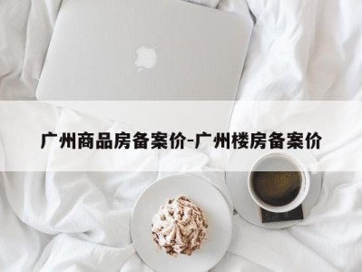 广州商品房备案价-广州楼房备案价