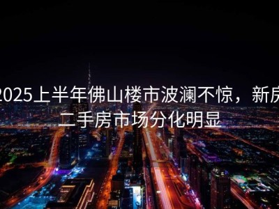 2025上半年佛山楼市波澜不惊，新房二手房市场分化明显
