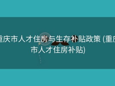 重庆市人才住房与生存补贴政策 (重庆市人才住房补贴)