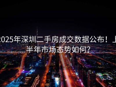 2025年深圳二手房成交数据公布！上半年市场态势如何？