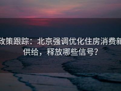 政策跟踪：北京强调优化住房消费新供给，释放哪些信号？