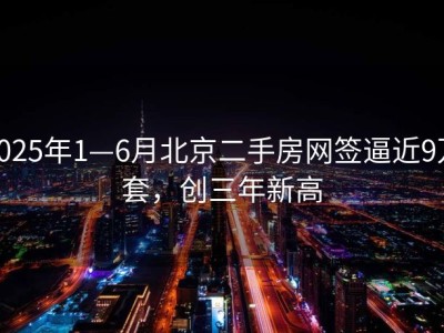 2025年1—6月北京二手房网签逼近9万套，创三年新高