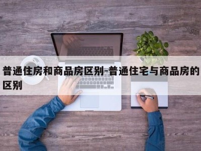 普通住房和商品房区别-普通住宅与商品房的区别