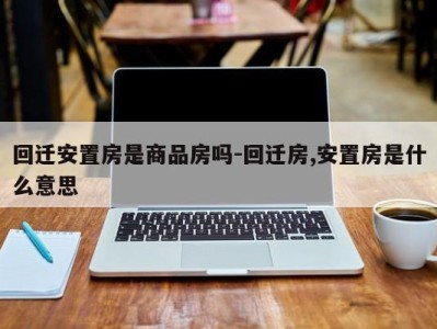 回迁安置房是商品房吗-回迁房,安置房是什么意思
