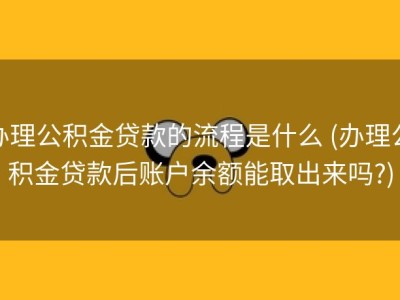 办理公积金贷款的流程是什么 (办理公积金贷款后账户余额能取出来吗?)