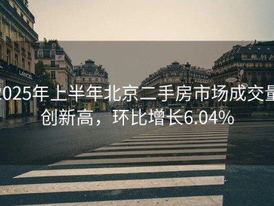 2025年上半年北京二手房市场成交量创新高，环比增长6.04%