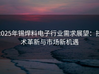 2025年锡焊料电子行业需求展望：技术革新与市场新机遇