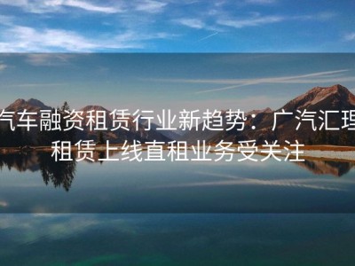 汽车融资租赁行业新趋势：广汽汇理租赁上线直租业务受关注