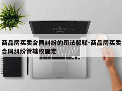 商品房买卖合同纠纷的司法解释-商品房买卖合同纠纷管辖权确定