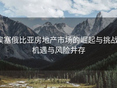 埃塞俄比亚房地产市场的崛起与挑战：机遇与风险并存